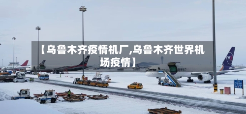 【乌鲁木齐疫情机厂,乌鲁木齐世界机场疫情】