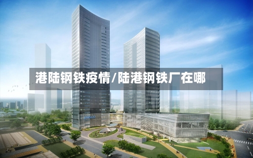 港陆钢铁疫情/陆港钢铁厂在哪
