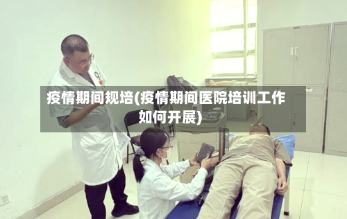 疫情期间规培(疫情期间医院培训工作如何开展)