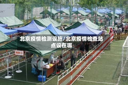 北京疫情检测设施/北京疫情检查站点设在哪