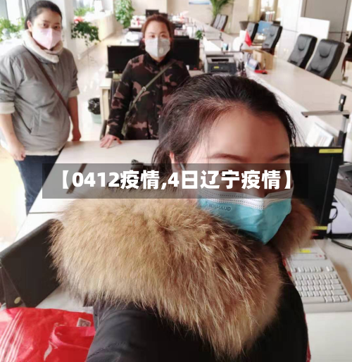 【0412疫情,4日辽宁疫情】-第3张图片