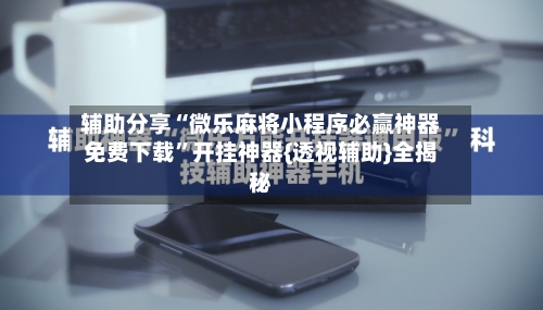 辅助分享“微乐麻将小程序必赢神器免费下载”开挂神器{透视辅助}全揭秘