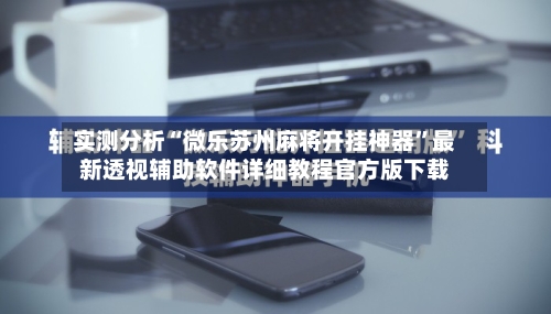 实测分析“微乐苏州麻将开挂神器	”最新透视辅助软件详细教程官方版下载-第2张图片