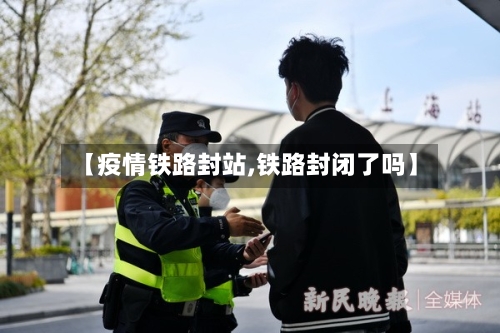 【疫情铁路封站,铁路封闭了吗】-第3张图片