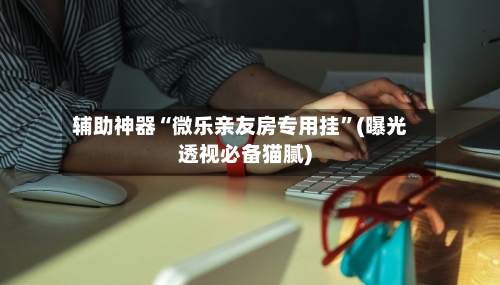 辅助神器“微乐亲友房专用挂”(曝光透视必备猫腻)