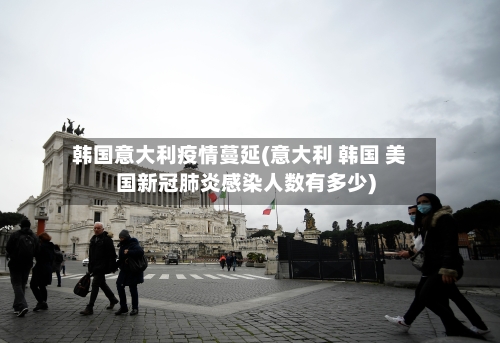 韩国意大利疫情蔓延(意大利 韩国 美国新冠肺炎感染人数有多少)-第2张图片