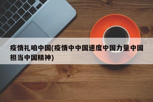 疫情礼咱中国(疫情中中国速度中国力量中国担当中国精神)