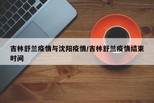 吉林舒兰疫情与沈阳疫情/吉林舒兰疫情结束时间