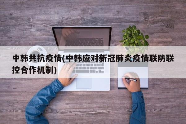 中韩共抗疫情(中韩应对新冠肺炎疫情联防联控合作机制)