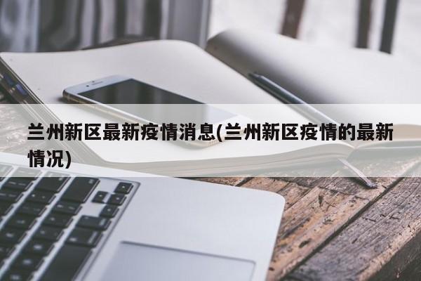 兰州新区最新疫情消息(兰州新区疫情的最新情况)