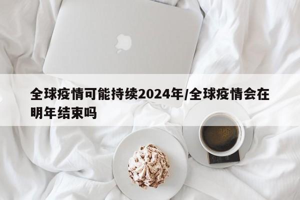 全球疫情可能持续2024年/全球疫情会在明年结束吗