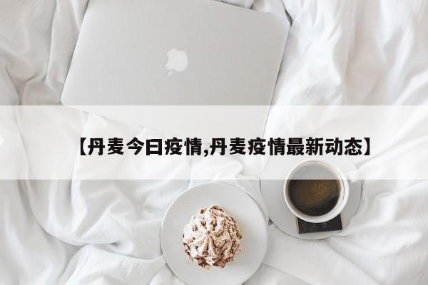 【丹麦今曰疫情,丹麦疫情最新动态】