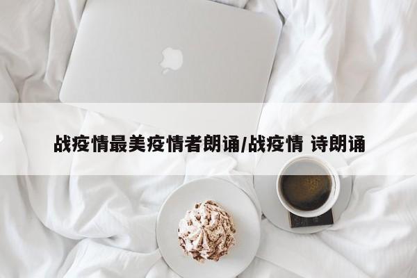 战疫情最美疫情者朗诵/战疫情 诗朗诵
