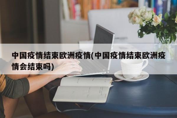 中国疫情结束欧洲疫情(中国疫情结束欧洲疫情会结束吗)